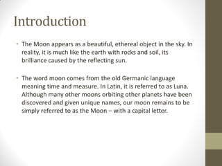Introduction
• The Moon appears as a beautiful, ethereal object in the sky. In
reality, it is much like the earth with rocks and soil, its
brilliance caused by the reflecting sun.
• The word moon comes from the old Germanic language
meaning time and measure. In Latin, it is referred to as Luna.
Although many other moons orbiting other planets have been
discovered and given unique names, our moon remains to be
simply referred to as the Moon – with a capital letter.
 