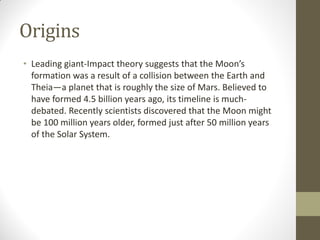 Origins
• Leading giant-Impact theory suggests that the Moon’s
formation was a result of a collision between the Earth and
Theia—a planet that is roughly the size of Mars. Believed to
have formed 4.5 billion years ago, its timeline is much-
debated. Recently scientists discovered that the Moon might
be 100 million years older, formed just after 50 million years
of the Solar System.
 
