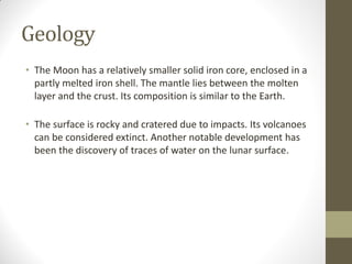 Geology
• The Moon has a relatively smaller solid iron core, enclosed in a
partly melted iron shell. The mantle lies between the molten
layer and the crust. Its composition is similar to the Earth.
• The surface is rocky and cratered due to impacts. Its volcanoes
can be considered extinct. Another notable development has
been the discovery of traces of water on the lunar surface.
 