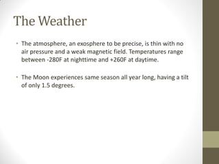 The Weather
• The atmosphere, an exosphere to be precise, is thin with no
air pressure and a weak magnetic field. Temperatures range
between -280F at nighttime and +260F at daytime.
• The Moon experiences same season all year long, having a tilt
of only 1.5 degrees.
 