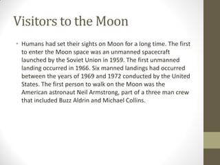 Visitors to the Moon
• Humans had set their sights on Moon for a long time. The first
to enter the Moon space was an unmanned spacecraft
launched by the Soviet Union in 1959. The first unmanned
landing occurred in 1966. Six manned landings had occurred
between the years of 1969 and 1972 conducted by the United
States. The first person to walk on the Moon was the
American astronaut Neil Armstrong, part of a three man crew
that included Buzz Aldrin and Michael Collins.
 