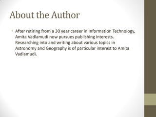 About the Author
• After retiring from a 30 year career in Information Technology,
Amita Vadlamudi now pursues publishing interests.
Researching into and writing about various topics in
Astronomy and Geography is of particular interest to Amita
Vadlamudi.
 