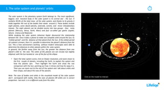 1. The solar system and planets’ orbits 15
min
The solar system is the planetary system Earth belongs to. The most significant,
biggest, and heaviest body in the solar system is its central star - the Sun. It
contains 99.9% of the total mass of the solar system, and thanks to its gravity it
holds together the rest of the bodies that rotate around it. These bodies include
eight planets, some dwarf planets, asteroids, comets, and minor interplanetary
masses. The eight planets can be divided evenly into two groups - four rocky
planets (Mercury, Venus, Earth, Mars) and four so-called gas giants (Jupiter,
Saturn, Uranus and Neptune).
While studying the solar system Johannes Kepler discovered the relationship
between the time it takes a planet to make one complete orbit around the Sun, its
"orbital period", and the distance of that planet from the Sun. If the orbital period
of a planet is known, then it is possible to determine the planet’s distance from the
Sun. This is how astronomers working without modern telescopes were able to
determine the distances to other planets within the solar system.
In general, the farther away from the Sun, the greater the distance from one
planet’s orbit to the next. The orbits of the planets are not circular but slightly
elliptical, with the Sun located at one of the foci of the ellipse.
• Open the Solar system scene, click on Slower revolution, and zoom closer to
the first couple of planets, including the Earth, to explain the system and
how the planets spin. Then highlight the Earth and show the size
comparison with the Sun, pointing out how it shines and how far away it is.
Then you can zoom out to the rest of the system and talk about orbits and
their shape, and about the sizes of the planets.
Note: The sizes of bodies and orbits in the visualized model of the solar system
don't correspond with reality. Only the sizes of planets OR orbits are in correct
proportion - but each is in a different scale from the other.
Click on the model to interact
 