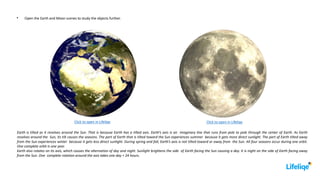 Earth is tilted as it revolves around the Sun. That is because Earth has a tilted axis. Earth’s axis is an imaginary line that runs from pole to pole through the center of Earth. As Earth
revolves around the Sun, its tilt causes the seasons. The part of Earth that is tilted toward the Sun experiences summer because it gets more direct sunlight. The part of Earth tilted away
from the Sun experiences winter because it gets less direct sunlight. During spring and fall, Earth’s axis is not tilted toward or away from the Sun. All four seasons occur during one orbit.
One complete orbit is one year.
Earth also rotates on its axis, which causes the alternation of day and night. Sunlight brightens the side of Earth facing the Sun causing a day. It is night on the side of Earth facing away
from the Sun. One complete rotation around the axis takes one day = 24 hours.
Open the Earth and Moon scenes to study the objects further.
Click to open in Lifeliqe
Click to open in Lifeliqe
 