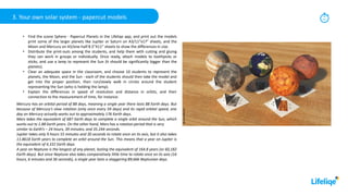 3. Your own solar system - papercut models 30
min
• Find the scene Sphere - Papercut Planets in the Lifeliqe app, and print out the models
print some of the larger planets like Jupiter or Saturn on A3/11”x17” sheets, and the
Moon and Mercury on A5/one-half 8.5”X11” sheets to show the differences in size.
• Distribute the print-outs among the students, and help them with cutting and gluing
they can work in groups or individually. Once ready, attach models to toothpicks or
sticks, and use a lamp to represent the Sun (it should be significantly bigger than the
planets).
• Clear an adequate space in the classroom, and choose 10 students to represent the
planets, the Moon, and the Sun - each of the students should then take the model and
get into the proper position, then run/slowly walk in circles around the student
representing the Sun (who is holding the lamp).
• Explain the differences in speed of revolution and distance in orbits, and their
connection to the measurement of time, for instance:
Mercury has an orbital period of 88 days, meaning a single year there lasts 88 Earth days. But
because of Mercury’s slow rotation (only once every 59 days) and its rapid orbital speed, one
day on Mercury actually works out to approximately 176 Earth days.
Mars takes the equivalent of 687 Earth days to complete a single orbit around the Sun, which
works out to 1.88 Earth years. On the other hand, Mars has a rotation period that is very
similar to Earth’s – 24 hours, 39 minutes, and 35.244 seconds.
Jupiter takes only 9 hours 55 minutes and 30 seconds to rotate once on its axis, but it also takes
11.8618 Earth years to complete an orbit around the Sun. This means that a year on Jupiter is
the equivalent of 4,332 Earth days.
A year on Neptune is the longest of any planet, lasting the equivalent of 164.8 years (or 60,182
Earth days). But since Neptune also takes comparatively little time to rotate once on its axis (16
hours, 6 minutes and 36 seconds), a single year lasts a staggering 89,666 Neptunian days.
 