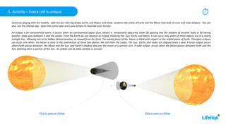 Continue playing with the models - take the Sun (the big lamp), Earth, and Moon, and show students the orbits of Earth and the Moon that lead to lunar and solar eclipses - You can
also use the Lifeliqe app - open the scene Solar and Lunar Eclipse to illustrate your lecture:
An eclipse is an astronomical event. It occurs when an astronomical object (Sun, Moon) is temporarily obscured, either by passing into the shadow of another body or by having
another body pass between it and the viewer. From the Earth we can observe an eclipse involving the Sun, Earth, and Moon. It can occur only when all three objects are in a nearly
straight line, allowing one to be hidden behind another, as viewed from the third. The orbital plane of the Moon is tilted with respect to the orbital plane of Earth. Therefore eclipses
can occur only when the Moon is close to the intersection of these two planes. We call them the nodes. The Sun, Earth, and nodes are aligned twice a year. A lunar eclipse occurs
when Earth passes between the Moon and the Sun, and Earth's shadow obscures the moon or a portion of it. A solar eclipse occurs when the Moon passes between Earth and the
Sun, blocking all or a portion of the Sun. An eclipse can be total, partial, or annular.
5. Activity – Every cell is unique 15
min
Click to open in Lifeliqe
Click to open in Lifeliqe
 
