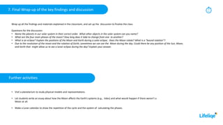 7. Final Wrap-up of the key findings and discussion 10
min
Wrap up all the findings and materials explained in the classroom, and set up the discussion to finalize the class.
Questions for the discussion:
• Name the planets in our solar system in their correct order. What other objects in the solar system can you name?
• What are the four main phases of the moon? How long does it take to change from one to another?
• What is an eclipse? Explain the positions of the Moon and Earth during a solar eclipse. Does the Moon rotate? What is a “bound rotation”?
• Due to the revolution of the moon and the rotation of Earth, sometimes we can see the Moon during the day. Could there be any position of the Sun, Moon,
and Earth that might allow us to see a lunar eclipse during the day? Explain your answer.
Further activities
• Visit a planetarium to study physical models and representations.
• Let students write an essay about how the Moon affects the Earth’s systems (e.g., tides) and what would happen if there weren’t a
Moon at all.
• Make a lunar calendar to show the repetition of the cycle and the system of calculating the phases.
 