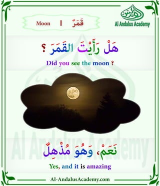 Al-AndalusAcademy.com
|
|
‫؟‬ َ‫ر‬َ‫م‬َ‫ق‬‫ال‬ َ
‫ت‬ْ‫ي‬َ‫أ‬َ‫ر‬ ْ
‫ل‬َ‫ه‬
Did you see the moon ?
ٌ
‫ل‬ِ‫ه‬ْ‫ذ‬ُ‫م‬ َ‫و‬ُ‫ه‬َ‫و‬ ،ْ‫م‬َ‫ع‬َ‫ن‬
Yes, and it is amazing
Moon
Moon ٌ‫ر‬َ‫م‬َ‫ق‬
ٌ‫ر‬َ‫م‬َ‫ق‬
 