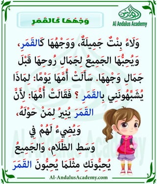 Al-AndalusAcademy.com
،ِ‫ر‬َ‫م‬َ‫ق‬‫َال‬‫ك‬ ‫ا‬َ‫ه‬ُ‫ه‬ْ‫ج‬َ‫و‬َ‫و‬ ،ٌ‫ة‬َ‫ل‬‫ي‬ِ‫م‬َ‫ج‬ ٌ
‫ت‬ْ‫ن‬ِ‫ب‬ ُ‫ء‬ َ
‫اَل‬َ‫و‬
َ
‫ل‬ْ‫ب‬َ‫ق‬ ‫ا‬َ‫ه‬ِ‫ح‬‫و‬ُ‫ر‬ ِ‫ل‬ َ
‫اَم‬َ‫ج‬ِ‫ل‬ ُ‫يع‬ِ‫م‬َ‫ج‬‫ال‬ ‫ا‬َ‫ه‬ُّ‫ب‬ِ‫ح‬ُ‫ي‬َ‫و‬
‫ا‬َ‫ذ‬ َ
‫اَم‬ِ‫ل‬ :‫ا‬ً‫م‬ْ‫و‬َ‫ي‬ ‫ا‬َ‫ه‬َّ‫م‬ُ‫أ‬ ْ
‫ت‬َ‫ل‬َ‫أ‬َ‫س‬ .‫ا‬َ‫ه‬ِ‫ه‬ْ‫ج‬َ‫و‬ ِ‫ل‬ َ
‫اَم‬َ‫ج‬
َّ‫ن‬َ ِ
‫أِل‬ :‫ا‬َ‫ه‬ُّ‫م‬ُ‫أ‬ ْ
‫ت‬َ‫ل‬‫ا‬َ‫ق‬َ‫ف‬ ‫؟‬ ِ‫ر‬َ‫م‬َ‫ق‬‫ِال‬‫ب‬ ‫ي‬ِ‫ن‬َ‫ن‬‫و‬ُ‫ه‬ِّ‫ب‬ َ‫ش‬ُ‫ي‬
،ُ‫ه‬َ‫ل‬ْ‫و‬َ‫ح‬ ْ‫ن‬َ‫م‬ِ‫ل‬ ُ‫ري‬ِ‫ن‬ُ‫ي‬ َ‫ر‬َ‫م‬َ‫ق‬‫ال‬ 					
ِ
‫يِف‬ ْ‫م‬ُ‫ه‬َ‫ل‬ ُ‫ء‬ ِ
‫يِض‬ُ‫ي‬َ‫و‬ 					
ُ‫يع‬ِ‫م‬َ‫ج‬‫ال‬َ‫و‬ ، ِ‫م‬َ
‫اَل‬َّ‫ظ‬‫ال‬ ِ
‫ط‬َ‫س‬َ‫و‬ 					
َ‫ر‬َ‫م‬َ‫ق‬‫ال‬ َ‫ون‬ُّ‫ب‬ِ‫ح‬ُ‫ي‬ َ
‫اَم‬َ‫ل‬ْ‫ث‬ِ‫م‬ ِ‫َك‬‫ن‬‫و‬ُّ‫ب‬ِ‫ح‬ُ‫ي‬ 			
ِ
‫ر‬ َ
‫م‬ َ
‫الق‬ َ
‫ك‬ ‫ا‬ َ
‫ه‬ ُ
‫ه‬ ْ
‫ج‬ َ
‫و‬
 