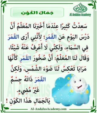 Al-AndalusAcademy.com
َّ‫ن‬َ‫أ‬ ُ‫م‬ِّ‫ل‬َ‫ع‬ُ‫م‬‫ال‬ ‫َا‬‫ن‬َ َ
‫رَب‬ْ‫خ‬َ‫أ‬ ‫ا‬َ‫م‬َ‫د‬ْ‫ن‬ِ‫ع‬ ‫ا‬ً‫ر‬‫ي‬ِ‫ث‬َ‫ك‬ ُ
‫ت‬ْ‫د‬ِ‫ع‬َ‫س‬
َ‫ر‬َ‫م‬َ‫ق‬‫ال‬ ‫ى‬َ‫ر‬َ‫أ‬ ‫ي‬ِ‫ن‬َّ‫ن‬َ ِ
‫أِل‬ ‫؛‬ِ‫ر‬َ‫م‬َ‫ق‬‫ال‬ ِ‫ن‬َ‫ع‬ ِ‫م‬ْ‫و‬َ‫ي‬‫ال‬ َ
‫س‬ْ‫ر‬َ‫د‬
،‫ا‬ً‫ئ‬ْ‫ي‬َ‫ش‬ ُ‫ه‬ْ‫ن‬َ‫ع‬ ُ‫ف‬ِ‫ر‬ْ‫ع‬َ‫أ‬ َ
‫اَل‬ ‫ي‬ِّ‫ن‬ِ‫ك‬َ‫ل‬َ‫و‬ ،ِ‫ء‬ َ
‫اَم‬ َّ‫الس‬ ‫ي‬ِ‫ف‬
‫ا‬َ‫ه‬َّ‫ن‬َ‫أ‬َ‫ك‬ ِ‫ر‬َ‫م‬َ‫ق‬‫ال‬ َ‫ر‬‫و‬ُ‫خ‬ ُ‫ص‬ َّ‫ن‬َ‫أ‬ :ُ‫م‬ِّ‫ل‬َ‫ع‬ُ‫م‬‫ال‬ ‫ا‬َ‫ن‬َ‫ل‬ َ
‫ال‬َ‫ق‬َ‫و‬
َّ‫ن‬ِ‫ك‬َ‫ل‬َ‫و‬ ، ِ
‫س‬ْ‫م‬ َّ‫الش‬ َ‫ء‬ْ‫و‬ َ‫ض‬ ‫ا‬َ‫ن‬َ‫ل‬ ُ
‫س‬ِ‫ك‬ْ‫ع‬َ‫ت‬ ‫ا‬َ‫ي‬‫ا‬َ‫ر‬َ‫م‬
ٌ‫م‬ ْ‫س‬ِ‫ج‬ ُ‫َه‬‫ت‬‫ا‬َ‫ذ‬ َ‫ر‬َ‫م‬َ‫ق‬‫ال‬ 							
.ٍ‫ء‬ ِ
‫يِض‬ُ‫م‬ ُ ْ
‫رْي‬َ‫غ‬ 							
! ِ‫ن‬ْ‫و‬َ‫ك‬‫ال‬ ‫ا‬َ‫ذ‬َ‫ه‬ ِ‫ل‬ َ
‫اَم‬َ‫ج‬َ‫ل‬‫ا‬َ‫ي‬ 							
ِ
‫ن‬ ْ
‫و‬ َ
‫الك‬ ُ
‫ال‬ َ
‫م‬ َ
‫ج‬
 