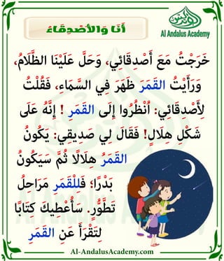 Al-AndalusAcademy.com
،ُ‫م‬َ
‫اَل‬َّ‫ظ‬‫ال‬ ‫ا‬َ‫ن‬ْ‫ي‬َ‫ل‬َ‫ع‬ َّ
‫ل‬َ‫ح‬َ‫و‬ ،‫ي‬ِ‫ئ‬‫ا‬َ‫ق‬ِ‫د‬ ْ‫ص‬َ‫أ‬ َ‫ع‬َ‫م‬ ُ
‫ت‬ْ‫ج‬َ‫ر‬َ‫خ‬
ُ
‫ت‬ْ‫ل‬ُ‫ق‬َ‫ف‬ ،ِ‫ء‬ َ
‫اَم‬ َّ‫الس‬ ‫ي‬ِ‫ف‬ َ‫ر‬َ‫ه‬َ‫ظ‬ َ‫ر‬َ‫م‬َ‫ق‬‫ال‬ ُ
‫ت‬ْ‫ي‬َ‫أ‬َ‫ر‬َ‫و‬
َ
‫ىَل‬َ‫ع‬ ُ‫َّه‬‫ن‬ِ‫إ‬ ! ِ‫ر‬َ‫م‬َ‫ق‬‫ال‬ ‫ى‬َ‫ل‬ِ‫إ‬ ‫وا‬ُ‫ر‬ُ‫ظ‬ْ‫ن‬ُ‫ا‬ :‫ي‬ِ‫ئ‬‫ا‬َ‫ق‬ِ‫د‬ ْ‫ص‬َ ِ
‫أِل‬
ُ‫ُون‬‫ك‬َ‫ي‬ :‫ي‬ِ‫ق‬‫ي‬ِ‫د‬ َ‫ص‬ ‫ي‬ِ‫ل‬ َ
‫ال‬َ‫ق‬َ‫ف‬ !ٍ‫ل‬ َ
‫اَل‬ِ‫ه‬ ِ‫ْل‬‫ك‬َ‫ش‬
ُ‫ُون‬‫ك‬َ‫ي‬َ‫س‬ َّ‫م‬ُ‫ث‬ ً
‫اًل‬ َ
‫اَل‬ِ‫ه‬ ُ‫ر‬َ‫م‬َ‫ق‬‫ال‬ 						
ُ
‫ل‬ِ‫ح‬‫ا‬َ‫ر‬َ‫م‬ ِ‫ر‬َ‫م‬َ‫ق‬ْ‫ل‬ِ‫ل‬َ‫ف‬ ‫ا؛‬ً‫ر‬ْ‫د‬َ‫ب‬ 							
‫ا‬ً‫ب‬‫ا‬َ‫ت‬ِ‫ك‬ َ‫يك‬ِ‫ط‬ْ‫ع‬ُ‫أ‬َ‫س‬ .ٍ‫ر‬ُّ‫و‬َّ‫ط‬َ‫ت‬ 							
ِ‫ر‬َ‫م‬َ‫ق‬‫ال‬ ِ‫ن‬َ‫ع‬ َ‫أ‬َ‫ر‬ْ‫ق‬َ‫ت‬ِ‫ل‬ 							
ُ
‫اء‬ َ
‫ق‬ ِ
‫د‬ ْ
‫َص‬‫أل‬‫ا‬ َ
‫و‬ ‫ا‬ َ
‫ن‬ َ
‫أ‬
 