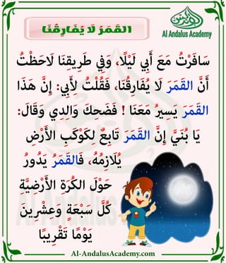 Al-AndalusAcademy.com
ُ
‫ت‬ْ‫ظ‬َ‫ح‬ َ
‫اَل‬ ‫ا‬َ‫ن‬ِ‫ق‬‫ي‬ِ‫ر‬َ‫ط‬ ِ
‫يِف‬َ‫و‬ ، ً
‫اًل‬ْ‫ي‬َ‫ل‬ ِ
‫يِب‬َ‫أ‬ َ‫ع‬َ‫م‬ ُ
‫ت‬ْ‫ر‬َ‫ف‬‫ا‬َ‫س‬
‫ا‬َ‫ذ‬َ‫ه‬ َّ‫ن‬ِ‫إ‬ : ِ
‫يِب‬َ ِ
‫أِل‬ ُ
‫ت‬ْ‫ل‬ُ‫ق‬َ‫ف‬ ،‫ا‬َ‫ن‬ُ‫ق‬ِ‫ر‬‫ا‬َ‫ف‬ُ‫ي‬ َ
‫اَل‬ َ‫ر‬َ‫م‬َ‫ق‬‫ال‬ َّ‫ن‬َ‫أ‬
: َ
‫ال‬َ‫ق‬َ‫و‬ ‫ي‬ِ‫د‬ِ‫ل‬‫ا‬َ‫و‬ َ‫ك‬ِ‫ح‬ َ‫ض‬َ‫ف‬ ! ‫ا‬َ‫ن‬َ‫ع‬َ‫م‬ ُ‫ري‬ِ‫س‬َ‫ي‬ َ‫ر‬َ‫م‬َ‫ق‬‫ال‬
ِ
‫ض‬ْ‫ر‬َ‫أل‬‫ا‬ ِ
‫َب‬‫ك‬ْ‫و‬َ‫ك‬ِ‫ل‬ ٌ‫ِع‬‫ب‬‫َا‬‫ت‬ َ‫ر‬َ‫م‬َ‫ق‬‫ال‬ َّ‫ن‬ِ‫إ‬ َّ‫ي‬َ‫ن‬ُ‫ب‬ ‫ا‬َ‫ي‬
ُ‫ر‬‫و‬ُ‫د‬َ‫ي‬ ُ‫ر‬َ‫م‬َ‫ق‬‫ال‬َ‫ف‬ ،ُ‫ه‬ُ‫م‬ِ‫ز‬ َ
‫اَل‬ُ‫ي‬ 						
ِ‫ة‬َّ‫ي‬ ِ‫ض‬ْ‫ر‬َ‫أل‬‫ا‬ ِ‫ة‬َ‫ر‬ُ‫ك‬‫ال‬ َ
‫ل‬ْ‫و‬َ‫ح‬ 							
َ‫ن‬‫ي‬ِ ْ
‫رْش‬ِ‫ع‬َ‫و‬ ٍ‫ة‬َ‫ع‬ْ‫ب‬َ‫س‬ َّ
‫ُل‬‫ك‬ 							
‫ا‬ً‫ب‬‫ي‬ِ‫ر‬ْ‫ق‬َ‫ت‬ ‫ا‬ً‫م‬ْ‫و‬َ‫ي‬ 							
‫ا‬ َ
‫ن‬ ُ
‫ق‬ ِ
‫ار‬ َ
‫ف‬ ُ
‫ي‬ َ
‫اَل‬ ُ
‫ر‬ َ
‫م‬ َ
‫الق‬
 