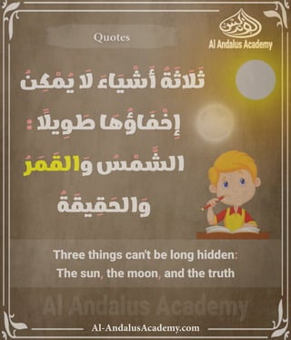 ‫رر‬v
Al-AndalusAcademy.com
Quotes
Quotes
Three things can't be long hidden:
The sun, the moon, and the truth
ُ
‫ن‬ ِ
‫ك‬ ْ
‫م‬ ُ
‫ي‬ َ
‫اَل‬ َ
‫اء‬ َ
‫ي‬ ْ
‫ش‬ َ
‫أ‬ ُ
‫ة‬ َ
‫ث‬ َ
‫اَل‬ َ
‫ث‬
: ً
‫ياًل‬ ِ
‫و‬ َ
‫ط‬ ‫ا‬ َ
‫ه‬ ُ
‫اؤ‬ َ
‫ف‬ ْ
‫خ‬ ِ
‫إ‬
ُ
‫ر‬ َ
‫م‬ َ
‫الق‬ َ
‫و‬ ُ
‫س‬ ْ
‫م‬ َّ
‫الش‬
ُ
‫ة‬ َ
‫يق‬ ِ
‫ق‬ َ
‫الح‬ َ
‫و‬
 