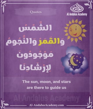 ‫رر‬v
Al-AndalusAcademy.com
Quotes
Quotes
The sun, moon, and stars
are there to guide us
ُ
‫س‬ ْ
‫م‬ َّ
‫الش‬
ُ
‫وم‬ ُ
‫ج‬ ُّ
‫الن‬ َ
‫و‬ ُ
‫ر‬ َ
‫م‬ َ
‫الق‬ َ
‫و‬
َ
‫ون‬ ُ
‫ود‬ ُ
‫ج‬ ْ
‫و‬ َ
‫م‬
‫ا‬ َ
‫ن‬ ِ
‫اد‬ َ
‫ش‬ ْ
‫ر‬ ِِ
‫إِل‬
 