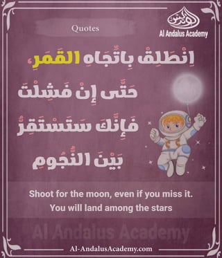 ‫رر‬v
Al-AndalusAcademy.com
Quotes
Quotes
Shoot for the moon, even if you miss it.
You will land among the stars
، ِ
‫ر‬ َ
‫م‬ َ
‫الق‬ ِ
‫اه‬ َ
‫ج‬ ِّ
‫ات‬ ِ
‫ب‬ ْ
‫ق‬ ِ
‫ل‬ َ
‫ط‬ ْ
‫ن‬ ِ
‫ا‬
َ
‫ت‬ ْ
‫ل‬ ِ
‫ش‬ َ
‫ف‬ ْ
‫ن‬ ِ
‫إ‬ ‫ى‬ َّ
‫ت‬ َ
‫ح‬ 					
ُّ
‫ر‬ ِ
‫ق‬ َ
‫ت‬ ْ
‫س‬ َ
‫ت‬ َ
‫س‬ َ
‫ك‬ َّ
‫ن‬ ِ
‫إ‬ َ
‫ف‬ 					
ِ
‫وم‬ ُ
‫ج‬ ُّ
‫الن‬ َ
‫ن‬ ْ
‫ي‬ َ
‫ب‬ 					
 