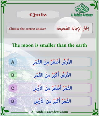 Al-AndalusAcademy.com
Choose the correct answer َ‫ة‬َ‫ح‬‫ي‬ِ‫ح‬ َّ
‫الص‬ َ‫ة‬َ‫ب‬‫ا‬َ‫ج‬ِ‫إل‬‫ا‬ ِ َ
‫ْرَت‬‫خ‬ِ‫ا‬
D
C
B
A
Quiz
Quiz
ِ
‫ض‬ْ‫ر‬َ‫أل‬‫ا‬ َ‫ن‬ِ‫م‬ ُ‫ر‬َ‫ب‬ْ‫ك‬َ‫أ‬ ُ‫ر‬َ‫م‬َ‫ق‬‫ال‬
ِ
‫ض‬ْ‫ر‬َ‫أل‬‫ا‬ َ‫ن‬ِ‫م‬ ُ‫ر‬َ‫غ‬ ْ‫ص‬َ‫أ‬ ُ‫ر‬َ‫م‬َ‫ق‬‫ال‬
ِ‫ر‬َ‫م‬َ‫ق‬‫ال‬ َ‫ن‬ِ‫م‬ ُ‫ر‬َ‫ب‬ْ‫ك‬َ‫أ‬ ُ
‫ض‬ْ‫ر‬َ‫أل‬‫ا‬
ِ‫ر‬َ‫م‬َ‫ق‬‫ال‬ َ‫ن‬ِ‫م‬ ُ‫ر‬َ‫غ‬ ْ‫ص‬َ‫أ‬ ُ
‫ض‬ْ‫ر‬َ‫أل‬‫ا‬
The moon is smaller than the earth
 
