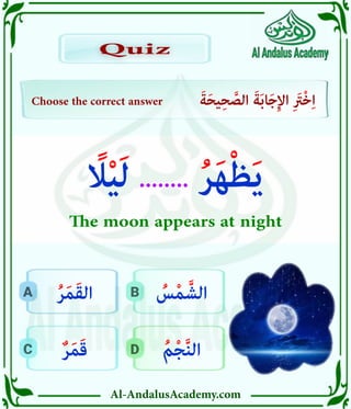 Al-AndalusAcademy.com
D
C
B
A
Choose the correct answer َ‫ة‬َ‫ح‬‫ي‬ِ‫ح‬ َّ
‫الص‬ َ‫ة‬َ‫ب‬‫ا‬َ‫ج‬ِ‫إل‬‫ا‬ ِ َ
‫ْرَت‬‫خ‬ِ‫ا‬
Quiz
Quiz
ُ‫م‬ْ‫ج‬َّ‫ن‬‫ال‬
ٌ‫ر‬َ‫م‬َ‫ق‬
ُ
‫س‬ْ‫م‬ َّ‫الش‬
ُ‫ر‬َ‫م‬َ‫ق‬‫ال‬
ً
‫اًل‬ْ‫ي‬َ‫ل‬ ........ ُ‫ر‬َ‫ه‬ْ‫ظ‬َ‫ي‬
The moon appears at night
 
