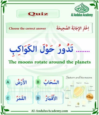 Al-AndalusAcademy.com
D
C
B
A
Choose the correct answer َ‫ة‬َ‫ح‬‫ي‬ِ‫ح‬ َّ
‫الص‬ َ‫ة‬َ‫ب‬‫ا‬َ‫ج‬ِ‫إل‬‫ا‬ ِ َ
‫ْرَت‬‫خ‬ِ‫ا‬
Quiz
Quiz
ُ‫ر‬ َ
‫اَم‬ْ‫ق‬َ‫أل‬‫ا‬
ُ‫ر‬َ‫م‬َ‫ق‬‫ال‬
ُ
‫اب‬َ‫ح‬ َّ‫الس‬
ُ
‫ض‬ْ‫ر‬َ‫أل‬‫ا‬
ِ
‫ب‬ِ‫ك‬‫ا‬َ‫و‬َ‫ك‬‫ال‬ َ
‫ل‬ْ‫و‬َ‫ح‬ ُ‫ر‬‫و‬ُ‫َد‬‫ت‬ ........
The moons rotate around the planets
 