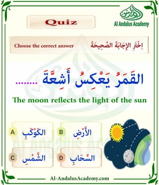 Al-AndalusAcademy.com
D
C
B
A
Choose the correct answer َ‫ة‬َ‫ح‬‫ي‬ِ‫ح‬ َّ
‫الص‬ َ‫ة‬َ‫ب‬‫ا‬َ‫ج‬ِ‫إل‬‫ا‬ ِ َ
‫ْرَت‬‫خ‬ِ‫ا‬
Quiz
Quiz
ِ
‫اب‬َ‫ح‬ َّ‫الس‬
ِ
‫س‬ْ‫م‬ َّ‫الش‬
ِ
‫ض‬ْ‫ر‬َ‫أل‬‫ا‬
ِ
‫َب‬‫ك‬ْ‫و‬َ‫ك‬‫ال‬
........ َ‫ة‬َّ‫ع‬ِ‫ش‬َ‫أ‬ ُ
‫س‬ِ‫ك‬ْ‫ع‬َ‫ي‬ ُ‫ر‬َ‫م‬َ‫ق‬‫ال‬
The moon reflects the light of the sun
 
