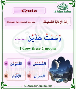 Al-AndalusAcademy.com
D
C
B
A
Choose the correct answer َ‫ة‬َ‫ح‬‫ي‬ِ‫ح‬ َّ
‫الص‬ َ‫ة‬َ‫ب‬‫ا‬َ‫ج‬ِ‫إل‬‫ا‬ ِ َ
‫ْرَت‬‫خ‬ِ‫ا‬
Quiz
Quiz
ِ‫ان‬َ‫ر‬َ‫م‬َ‫ق‬‫ال‬
ِ‫ر‬ َ
‫اَم‬ْ‫ق‬َ‫أل‬‫ا‬
ِ ْ
‫نْي‬ َ‫س‬ْ‫م‬ َّ‫الش‬
ِ‫ن‬ْ‫ي‬َ‫ر‬َ‫م‬َ‫ق‬‫ال‬
........ ِ‫ن‬ْ‫ي‬َ‫ذ‬َ‫ه‬ ُ
‫ت‬ْ‫م‬َ‫س‬َ‫ر‬
I drew these 2 moons
 