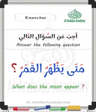Al-AndalusAcademy.com
Answer the following question
‫ي‬ِ‫ال‬َّ‫الت‬ ِ
‫ال‬ َ
‫ؤ‬ ُّ
‫الس‬ ِ
‫ن‬ َ
‫ع‬ ْ
‫ب‬ ِ
‫ج‬َ‫أ‬
‫؟‬ ُ‫ر‬ َ
‫م‬ َ‫الق‬ ُ‫ر‬ َ‫ه‬ ْ
‫ظ‬َ‫ي‬ ‫ى‬َ‫ت‬ َ
‫م‬
When does the moon appear ?
 