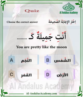 Al-AndalusAcademy.com
B
D
C
A
Choose the correct answer َ‫ة‬َ‫ح‬‫ي‬ِ‫ح‬ َّ
‫الص‬ َ‫ة‬َ‫ب‬‫ا‬َ‫ج‬ِ‫إل‬‫ا‬ ِ َ
‫ْرَت‬‫خ‬ِ‫ا‬
Quiz
Quiz
ِ
‫س‬ ْ
‫م‬ َّ
‫الش‬
ِ
‫م‬ ْ
‫ج‬ َّ
‫الن‬
ِ
‫ر‬ َ
‫م‬ َ
‫الق‬ ِ
‫ض‬ ْ
‫َر‬‫أل‬‫ا‬
........ ‫َـ‬‫ك‬ ٌ‫ة‬َ‫ل‬‫ي‬ِ‫م‬َ‫ج‬ ِ
‫ْت‬‫ن‬َ‫أ‬
You are pretty like the moon
 