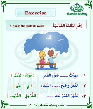 Al-AndalusAcademy.com
-1
-2
-3
Choose the suitable word َ‫ة‬َ‫ب‬ِ‫اس‬َ‫ن‬ُ‫م‬‫ال‬ َ‫ة‬َ‫م‬ِ‫ل‬َ‫ك‬‫ال‬ ِ َ
‫ْرَت‬‫خ‬ِ‫ا‬
Exercise
Exercise
) ِ
‫وب‬ُ‫ر‬ُ‫غ‬‫ال‬ - ِ‫وق‬ُ ُّ
‫الرُّش‬ (
) َ
‫ىَل‬َ‫ع‬ - ِ
‫يِف‬ (
) َ
‫ت‬ْ‫ح‬َ‫ت‬ - َ
‫ق‬ْ‫و‬َ‫ف‬ (
........ َ‫د‬ْ‫ع‬َ‫ب‬ ُ‫ر‬َ‫م‬َ‫ق‬‫ال‬ ُ‫ر‬َ‫ه‬ْ‫ظ‬َ‫ي‬
ِ‫ء‬ َ
‫اَم‬ َّ‫الس‬ ........ ٌ‫ح‬ ِ‫اض‬َ‫و‬ ُ‫ر‬َ‫م‬َ‫ق‬‫ال‬
ِ‫ر‬َ‫م‬َ‫ق‬‫ال‬ ِ‫ء‬ْ‫و‬ َ‫ض‬ ........ ُ
‫ت‬ْ‫ر‬ِ‫ه‬َ‫س‬
 