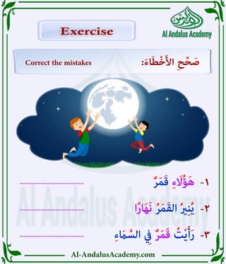 Al-AndalusAcademy.com
.....................................
.....................................
..................................... -3
-2
-1
Correct the mistakes :َ‫ء‬‫ا‬َ‫ط‬ْ‫خ‬َ‫أل‬‫ا‬ ِ‫ح‬ِّ‫ح‬ َ
‫ص‬
Exercise
Exercise
ٌ‫ر‬َ‫م‬َ‫ق‬ ِ‫ء‬ َ
‫اَل‬ُ‫ؤ‬َ‫ه‬
‫ا‬ً‫ر‬‫ا‬َ‫ه‬َ‫ن‬ ُ‫ر‬َ‫م‬َ‫ق‬‫ال‬ ُ‫ري‬ِ‫ن‬ُ‫ي‬
ِ‫ء‬ َ
‫اَم‬ َّ‫الس‬ ِ
‫يِف‬ ٌ‫ر‬َ‫م‬َ‫ق‬ ُ
‫ت‬ْ‫ي‬َ‫أ‬َ‫ر‬
 