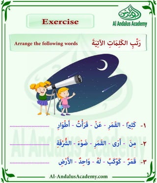 Al-AndalusAcademy.com
.................................
.................................
................................. -1
-2
-3
Arrange the following words َ‫ة‬َ‫ي‬ِ‫ت‬‫اآل‬ ِ
‫ت‬ َ
‫اَم‬ِ‫ل‬َ‫ك‬‫ال‬ ِ
‫ِّب‬‫ت‬َ‫ر‬
Exercise
Exercise
ِ
‫ض‬ْ‫ر‬َ‫أل‬‫ا‬ - ٌ‫د‬ِ‫ح‬‫ا‬َ‫و‬ - ُ‫ه‬َ‫ل‬ - ُ
‫َب‬‫ك‬ْ‫و‬َ‫ك‬ - ٌ‫ر‬َ‫م‬َ‫ق‬
ِ‫ة‬َ‫ف‬ْ ُّ
‫الرُّش‬ - َ‫ء‬ْ‫و‬ َ‫ض‬ - ِ‫ر‬َ‫م‬َ‫ق‬‫ال‬ - ‫ى‬َ‫ر‬َ‫أ‬ - َ‫ن‬ِ‫م‬
ِ‫ر‬‫ا‬َ‫و‬ْ‫ط‬َ‫أ‬ - ُ
‫ت‬ْ‫أ‬َ‫ر‬َ‫ق‬ - ْ‫ن‬َ‫ع‬ - ِ‫ر‬َ‫م‬َ‫ق‬‫ال‬ - ‫ا‬ً‫ري‬ِ‫ث‬َ‫ك‬
 