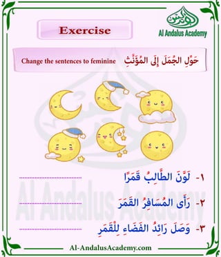 Al-AndalusAcademy.com
.....................................
.....................................
.....................................
-3
-2
-1
Change the sentences to feminine ِ‫َّث‬‫ن‬َ‫ؤ‬ُ‫م‬‫ال‬ َ
‫ىَل‬ِ‫إ‬ َ
‫ل‬َ‫م‬ُ‫ج‬‫ال‬ ِ‫ل‬ِّ‫و‬َ‫ح‬
Exercise
Exercise
ِ‫ر‬َ‫م‬َ‫ق‬ْ‫ل‬ِ‫ل‬ ِ‫ء‬‫ا‬ َ‫ض‬َ‫ف‬‫ال‬ ُ‫د‬ِ‫ئ‬‫ا‬َ‫ر‬ َ
‫ل‬ َ‫ص‬َ‫و‬
َ‫ر‬َ‫م‬َ‫ق‬‫ال‬ ُ‫ر‬ِ‫ف‬‫ا‬ َ‫س‬ُ‫م‬‫ال‬ ‫ى‬َ‫أ‬َ‫ر‬
‫ا‬ً‫ر‬َ‫م‬َ‫ق‬ ُ
‫ب‬ِ‫ل‬‫ا‬َّ‫ط‬‫ال‬ َ‫ن‬َّ‫و‬َ‫ل‬
 
