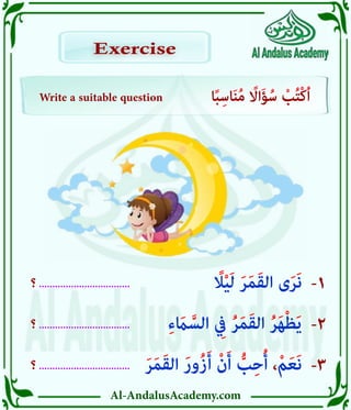 Al-AndalusAcademy.com
‫؟‬ ..................................
‫؟‬ ..................................
‫؟‬ ..................................
-3
-2
-1
Write a suitable question ‫ا‬ً‫ب‬ِ‫اس‬َ‫ن‬ُ‫م‬ ً
‫ااًل‬َ‫ؤ‬ُ‫س‬ ْ
‫ب‬ُ‫ت‬ْ‫ك‬ُ‫ا‬
Exercise
Exercise
َ‫ر‬َ‫م‬َ‫ق‬‫ال‬ َ‫ر‬‫ُو‬‫ز‬َ‫أ‬ ْ‫ن‬َ‫أ‬ ُّ
‫ب‬ِ‫ح‬ُ‫أ‬ ،ْ‫م‬َ‫ع‬َ‫ن‬
ِ‫ء‬ َ
‫اَم‬ َّ‫الس‬ ِ
‫يِف‬ ُ‫ر‬َ‫م‬َ‫ق‬‫ال‬ ُ‫ر‬َ‫ه‬ْ‫ظ‬َ‫ي‬
ً
‫اًل‬ْ‫ي‬َ‫ل‬ َ‫ر‬َ‫م‬َ‫ق‬‫ال‬ ‫ى‬َ‫ر‬َ‫ن‬
 