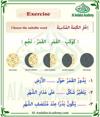 Al-AndalusAcademy.com
-3
-2
-1
Choose the suitable word َ‫ة‬َ‫ب‬ِ‫اس‬َ‫ن‬ُ‫م‬‫ال‬ َ‫ة‬َ‫م‬ِ‫ل‬َ‫ك‬‫ال‬ ِ َ
‫ْرَت‬‫خ‬ِ‫ا‬
Exercise
Exercise
ِ‫ر‬ْ‫ه‬ َّ‫الش‬ ِ
‫ف‬ َ
‫ص‬َ‫ت‬ْ‫ن‬ُ‫م‬ َ‫د‬ْ‫ن‬ِ‫ع‬ ‫ا‬ً‫ر‬ْ‫د‬َ‫ب‬ ُ‫ُون‬‫ك‬َ‫ي‬ ........
ِ‫ر‬ْ‫ه‬ َّ‫الش‬ ِ‫ر‬‫ا‬َ‫د‬َ‫م‬ َ
‫ىَل‬َ‫ع‬ ........ ُ
‫ْل‬‫ك‬َ‫ش‬ ُ‫ر‬َّ‫ي‬َ‫غ‬َ‫ت‬َ‫ي‬
ِ
‫ض‬ْ‫ر‬َ‫أل‬‫ا‬ ........ َ
‫ل‬ْ‫و‬َ‫ح‬ ُ‫ر‬َ‫م‬َ‫ق‬‫ال‬ ُ‫ر‬‫و‬ُ‫د‬َ‫ي‬
) ِ‫م‬ْ‫ج‬َ‫ن‬ - ُ‫ر‬َ‫م‬َ‫ق‬‫ال‬ - ِ‫ر‬َ‫م‬َ‫ق‬‫ال‬ - ِ
‫َب‬‫ك‬ْ‫و‬َ‫ك‬ (
 