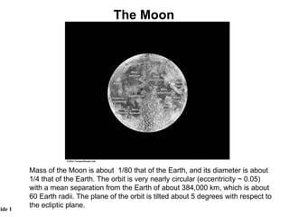 Mass of the Moon is about  1/80 that of the Earth, and its diameter is about 1/4 that of the Earth. The orbit is very nearly circular (eccentricity ~ 0.05) with a mean separation from the Earth of about 384,000 km, which is about 60 Earth radii. The plane of the orbit is tilted about 5 degrees with respect to the ecliptic plane.  The Moon 