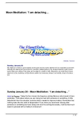 Moon Meditation: “I am detaching…




                                                                                             Yesterday Tomorrow



 Sunday, January 20
 We might try to hold our course steady-as-she-goes, but the cosmic weather isn’t as cooperative as we wish.
 Although the determined Taurus Moon is normally a stabilizing factor, her stressful aspects to wild Uranus,
 warrior Mars and ruthless Pluto today set the stage for a battle of wills. Meanwhile, an erratic Mars-Uranus
 alignment is like a lightning rod that attracts sudden but necessary change if we fearfully cling to the status
 quo.




 Sunday January 20 – Moon Meditation: “I am detaching…”
 moon in Taurus: Today the Sun moves into Aquarius, joining Mercury who moved in there
 yesterday. Think about where you are trying too hard with someone or something. A little
 detachment from the situation could be what’s needed to improve matters. Remember that
 nothing reeks like the smell of desperation! If you know you have been chasing after
 someone or something too hard, today and over the coming few weeks, it will be that much
 easier to proceed with a modicum of decorum!



                                                                                                             1/2
 