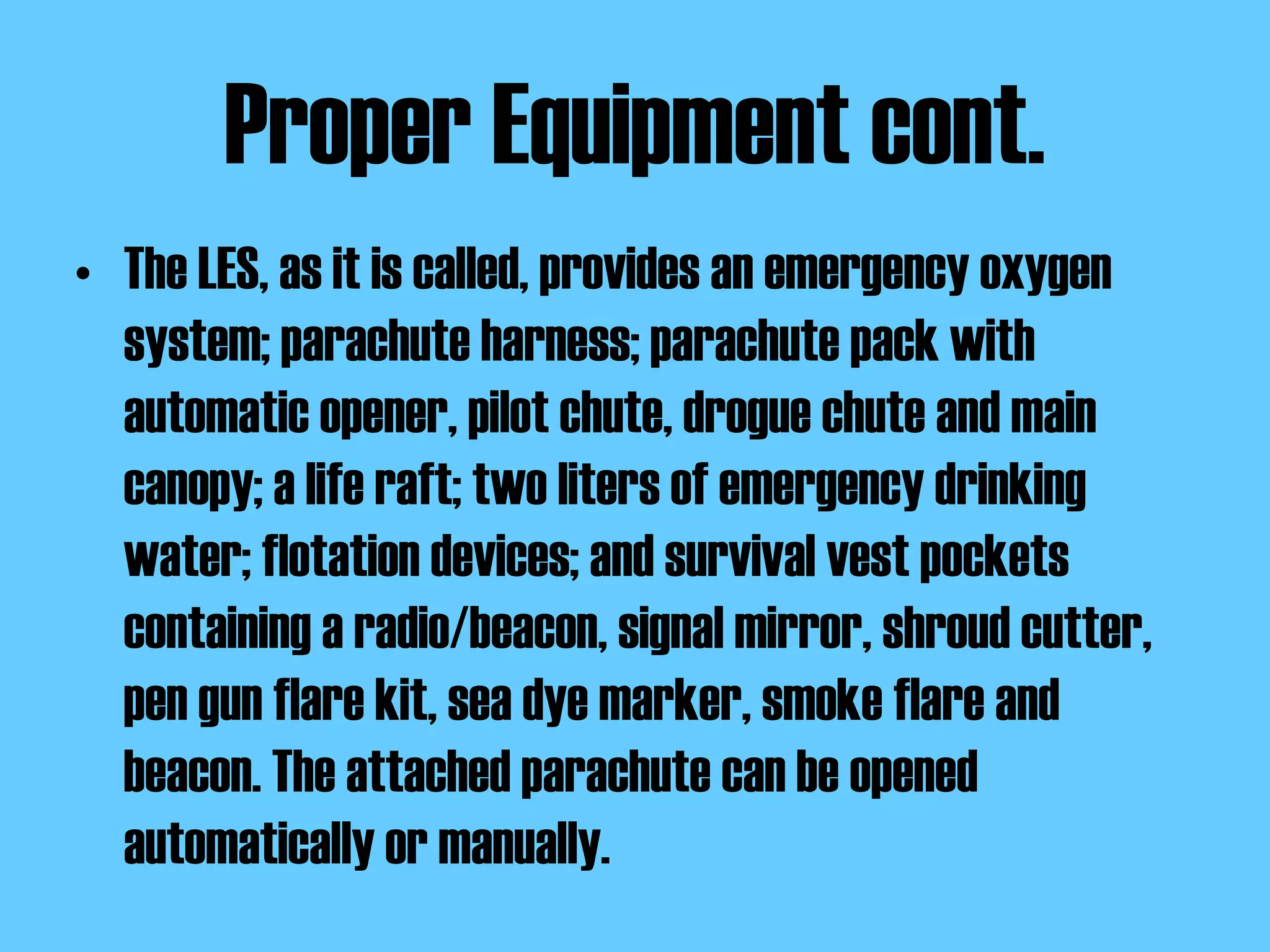 Proper Equipment cont. The LES, as it is called, provides an emergency oxygen system; parachute harness; parachute pack with automatic opener, pilot chute, drogue chute and main canopy; a life raft; two liters of emergency drinking water; flotation devices; and survival vest pockets containing a radio/beacon, signal mirror, shroud cutter, pen gun flare kit, sea dye marker, smoke flare and beacon. The attached parachute can be opened automatically or manually.  