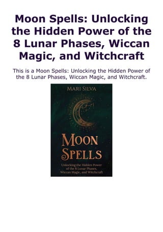 Moon Spells: Unlocking
the Hidden Power of the
8 Lunar Phases, Wiccan
Magic, and Witchcraft
This is a Moon Spells: Unlocking the Hidden Power of
the 8 Lunar Phases, Wiccan Magic, and Witchcraft.
 