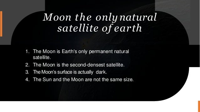 Moon the only natural
satellite of earth
1. The Moon is Earth's only permanent natural
satellite.
2. The Moon is the second-densest satellite.
3. TheMoon’s surface is actually dark.
4. The Sun and the Moon are not the same size.
 