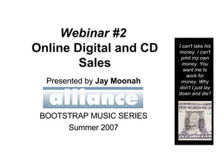 Webinar #2   Online Digital and CD Sales Presented by  Jay Moonah BOOTSTRAP MUSIC SERIES Summer 2007 I can't take his money. I can't print my own money. You want me to work for money. Why don't I just lay down and die? 