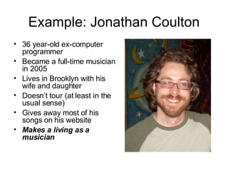 Example: Jonathan Coulton 36 year-old ex-computer programmer Became a full-time musician in 2005 Lives in Brooklyn with his wife and daughter Doesn’t tour (at least in the usual sense) Gives away most of his songs on his website Makes a living as a musician 