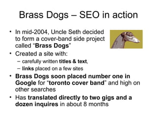 Brass Dogs – SEO in action In mid-2004, Uncle Seth decided  to form a cover-band side project  called “ Brass Dogs ” Created a site with:  carefully written  titles & text ,  links  placed on a few sites Brass Dogs soon placed number one in Google  for “ toronto cover band ” and high on other searches Has  translated directly to two gigs and a dozen inquires  in about 8 months 