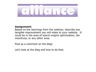 Assignment: Based on the learnings from the webinar, describe one tangible improvement you will make to your website.  It could be in the area of search engine optimization, fan incentives, or any other area. Post as a comment on the blog! Let’s look at the blog and how to do that. 