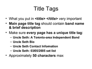 Title Tags What you put in  <title> </title>  very important Main page title tag  should contain  band name & brief description   Make sure  every page has a unique title tag : Uncle Seth: A Toronto-area Independent Band Uncle Seth Bio Uncle Seth Contact Information Uncle Seth: 03/05/2005 set list Approximately  50 characters  max 