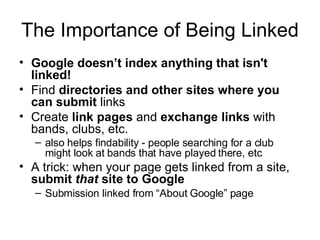 The Importance of Being Linked  Google doesn’t index anything that isn't linked! Find  directories and other sites where you can submit  links Create  link pages  and  exchange links  with bands, clubs, etc.  also helps findability - people searching for a club might look at bands that have played there, etc  A trick: when your page gets linked from a site,  submit  that  site to Google Submission linked from “About Google” page 