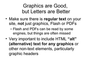 Graphics are Good,  but Letters are Better Make sure there is  regular text  on your site,  not  just graphics, Flash or PDFs Flash and PDFs can be read by some engines, but things are often missed Very important to include HTML  “alt” (alternative) text for any graphics  or other non-text elements, particularly graphic headers 