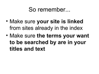 So remember... Make sure  your site is linked  from sites already in the index Make sure  the terms your want to be searched by are in your titles and text 