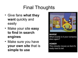 Final Thoughts Give fans  what they want  quickly and easily Make your site  easy to find in search engines Make sure you have  your own site  that is  simple to use MARGE What exactly is it your company does again? HOMER This industry moves so fast it's really hard to tell. 