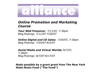 Online Promotion and Marketing Course Your Web Presence:   7/11/07, 7:30pm Blog Postings: 7/11/07-7/20/07 Online Digital and CD Sales :   7/24/07, 7:30pm Blog Postings: 7/24/07-8/3/07 Social Media and Virtual Worlds:   8/7/07, 7:30pm Blog Postings: 8/7/07-8/17/07 Made possible by a grant grant from The New York State Music Fund (&quot;The Fund&quot;)   