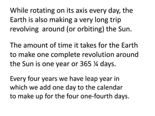 While rotating on its axis every day, the
Earth is also making a very long trip
revolving around (or orbiting) the Sun.

The amount of time it takes for the Earth
to make one complete revolution around
the Sun is one year or 365 ¼ days.
Every four years we have leap year in
which we add one day to the calendar
to make up for the four one-fourth days.
 