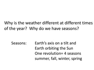 Why is the weather different at different times
of the year? Why do we have seasons?


   Seasons:     Earth’s axis on a tilt and
                Earth orbiting the Sun
                One revolution= 4 seasons
                summer, fall, winter, spring
 