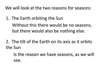 We will look at the two reasons for seasons:

1. The Earth orbiting the Sun
   Without this there would be no seasons,
   but there would also be nothing else.

2. The tilt of the Earth on its axis as it orbits
the Sun
    Is the reason we have seasons, as we will
    see.
 